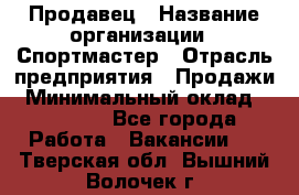 Продавец › Название организации ­ Спортмастер › Отрасль предприятия ­ Продажи › Минимальный оклад ­ 12 000 - Все города Работа » Вакансии   . Тверская обл.,Вышний Волочек г.